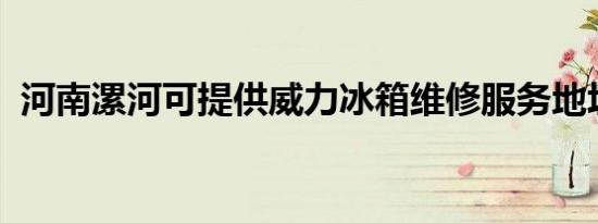 河南漯河可提供威力冰箱维修服务地址在哪