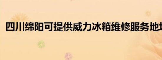 四川绵阳可提供威力冰箱维修服务地址在哪