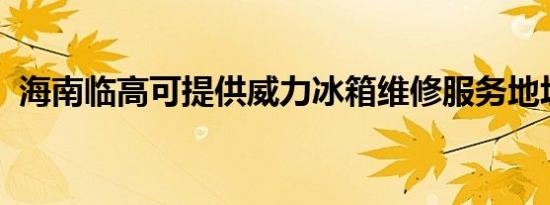 海南临高可提供威力冰箱维修服务地址在哪