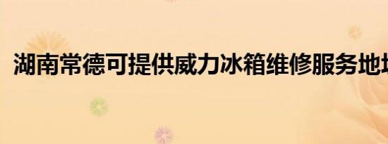 湖南常德可提供威力冰箱维修服务地址在哪