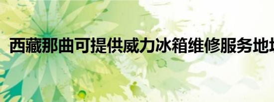 西藏那曲可提供威力冰箱维修服务地址在哪