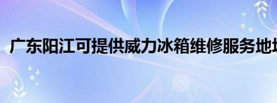 广东阳江可提供威力冰箱维修服务地址在哪