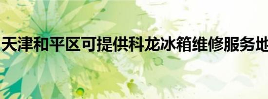 天津和平区可提供科龙冰箱维修服务地址在哪