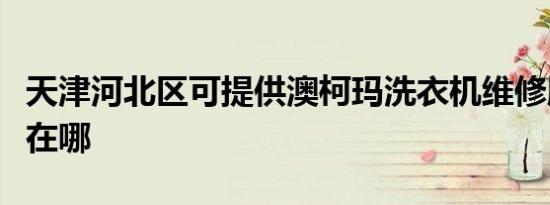 天津河北区可提供澳柯玛洗衣机维修服务地址在哪
