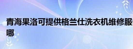 青海果洛可提供格兰仕洗衣机维修服务地址在哪