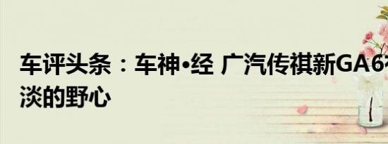 车评头条：车神·经 广汽传祺新GA6有一颗平淡的野心