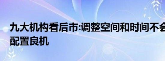 九大机构看后市:调整空间和时间不会久 仍是配置良机