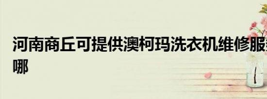 河南商丘可提供澳柯玛洗衣机维修服务地址在哪