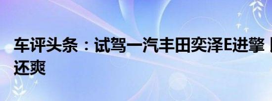 车评头条：试驾一汽丰田奕泽E进擎 比汽油版还爽