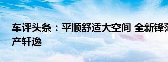 车评头条：平顺舒适大空间 全新锋范对比日产轩逸