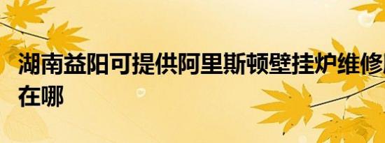 湖南益阳可提供阿里斯顿壁挂炉维修服务地址在哪