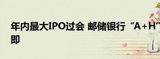年内最大IPO过会 邮储银行“A+H”上市在即