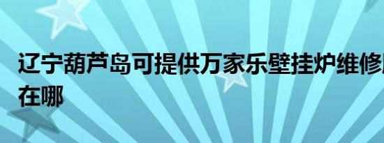 辽宁葫芦岛可提供万家乐壁挂炉维修服务地址在哪