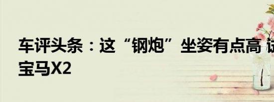 车评头条：这“钢炮”坐姿有点高 试驾华晨宝马X2