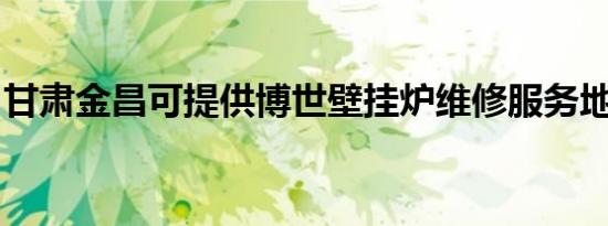 甘肃金昌可提供博世壁挂炉维修服务地址在哪
