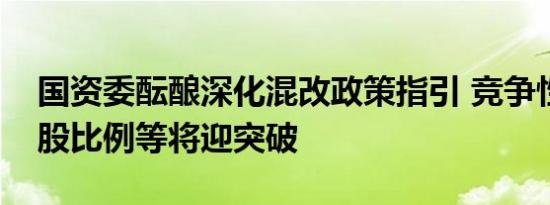 国资委酝酿深化混改政策指引 竞争性行业持股比例等将迎突破