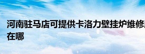 河南驻马店可提供卡洛力壁挂炉维修服务地址在哪