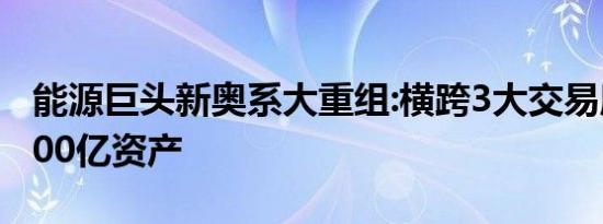 能源巨头新奥系大重组:横跨3大交易所 涉逾700亿资产