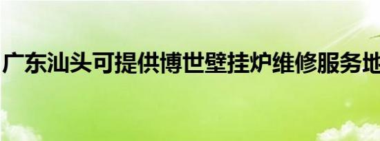 广东汕头可提供博世壁挂炉维修服务地址在哪