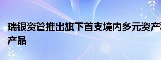 瑞银资管推出旗下首支境内多元资产私募基金产品