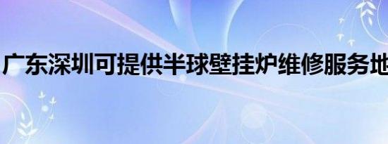 广东深圳可提供半球壁挂炉维修服务地址在哪