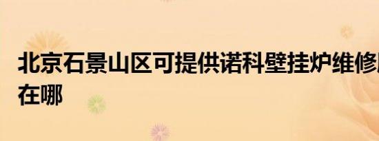 北京石景山区可提供诺科壁挂炉维修服务地址在哪
