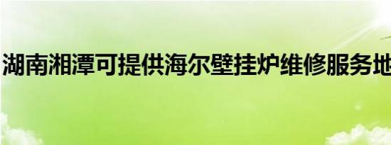 湖南湘潭可提供海尔壁挂炉维修服务地址在哪