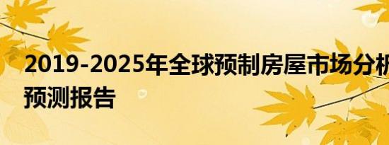 2019-2025年全球预制房屋市场分析 趋势和预测报告