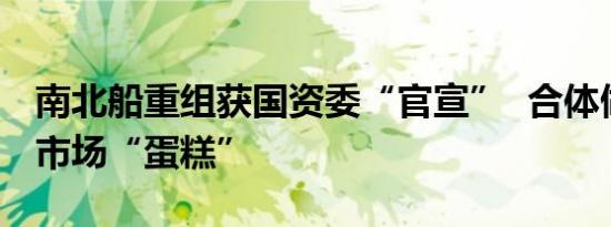 南北船重组获国资委“官宣”  合体做大国际市场“蛋糕”