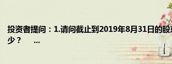 投资者提问：1.请问截止到2019年8月31日的股东人数是多少？     ...