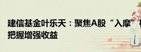 建信基金叶乐天：聚焦A股“入摩”机遇积极把握增强收益