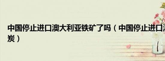 中国停止进口澳大利亚铁矿了吗（中国停止进口澳大利亚煤炭）