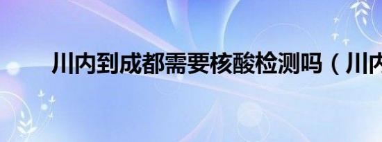 川内到成都需要核酸检测吗（川内）