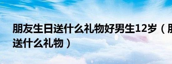 朋友生日送什么礼物好男生12岁（朋友生日送什么礼物）