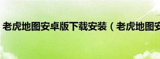 老虎地图安卓版下载安装（老虎地图安卓版）