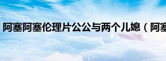 阿塞阿塞伦理片公公与两个儿媳（阿塞阿塞）
