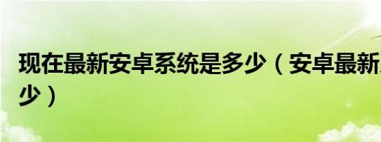 现在最新安卓系统是多少（安卓最新系统是多少）
