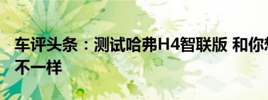 车评头条：测试哈弗H4智联版 和你想像的可不一样