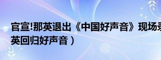 官宣!那英退出《中国好声音》现场录制（那英回归好声音）