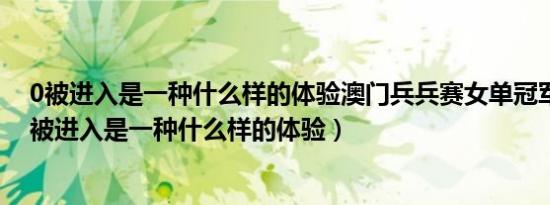 0被进入是一种什么样的体验澳门兵兵赛女单冠军是谁?（0被进入是一种什么样的体验）