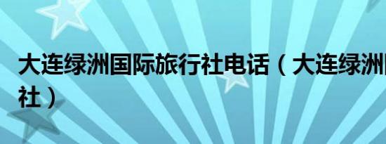 大连绿洲国际旅行社电话（大连绿洲国际旅行社）