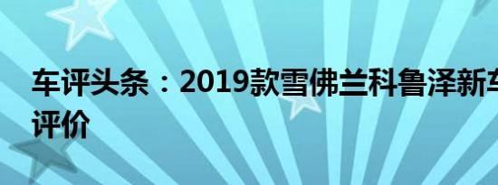 车评头条：2019款雪佛兰科鲁泽新车商品性评价