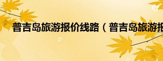 普吉岛旅游报价线路（普吉岛旅游报价）