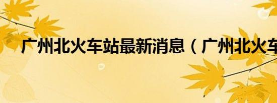 广州北火车站最新消息（广州北火车站）