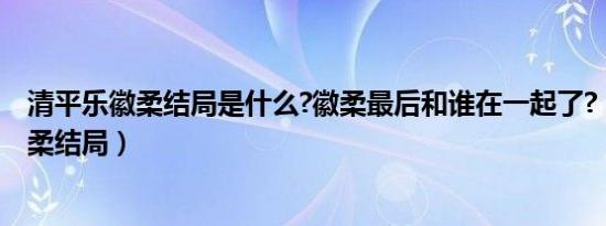 清平乐徽柔结局是什么?徽柔最后和谁在一起了?（清平乐徽柔结局）