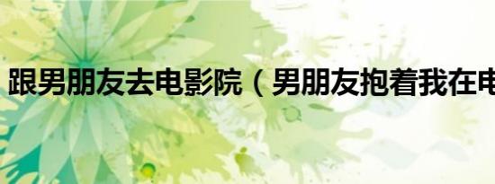 跟男朋友去电影院（男朋友抱着我在电影院）