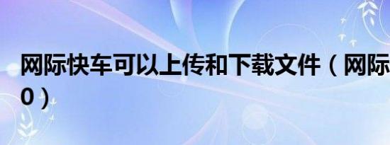 网际快车可以上传和下载文件（网际快车g100）