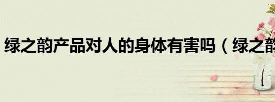 绿之韵产品对人的身体有害吗（绿之韵产品）