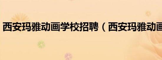 西安玛雅动画学校招聘（西安玛雅动画学校）