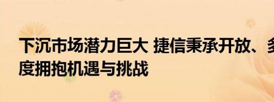 下沉市场潜力巨大 捷信秉承开放、多元的态度拥抱机遇与挑战